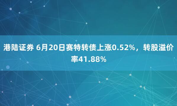 港陆证券 6月20日赛特转债上涨0.52%，转股溢价率41.88%