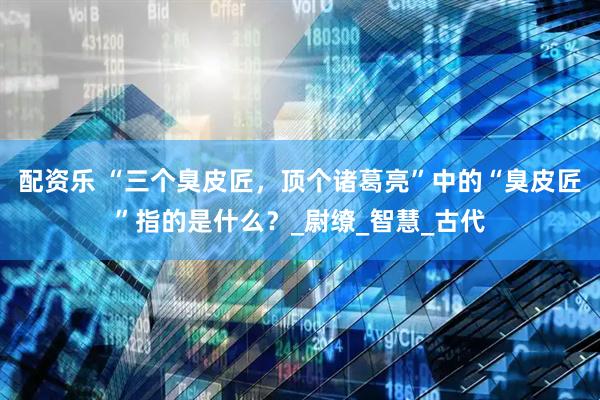配资乐 “三个臭皮匠，顶个诸葛亮”中的“臭皮匠”指的是什么？_尉缭_智慧_古代