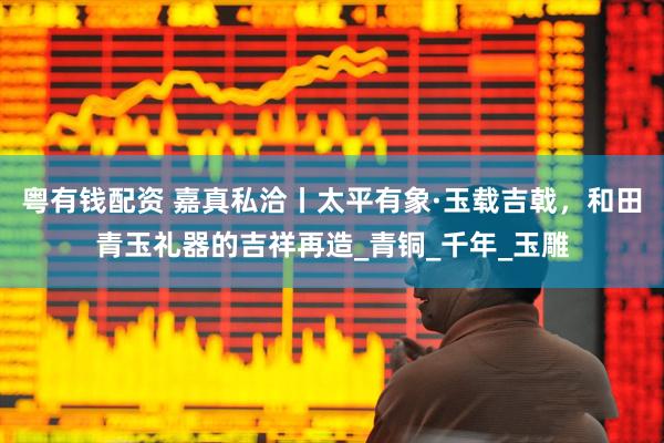 粤有钱配资 嘉真私洽丨太平有象·玉载吉戟，和田青玉礼器的吉祥再造_青铜_千年_玉雕