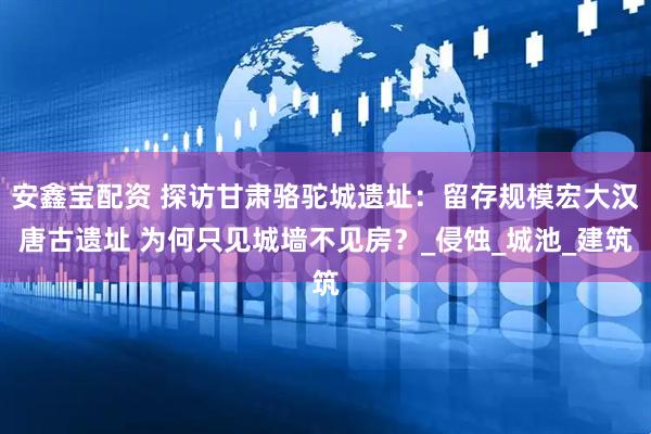 安鑫宝配资 探访甘肃骆驼城遗址：留存规模宏大汉唐古遗址 为何只见城墙不见房？_侵蚀_城池_建筑