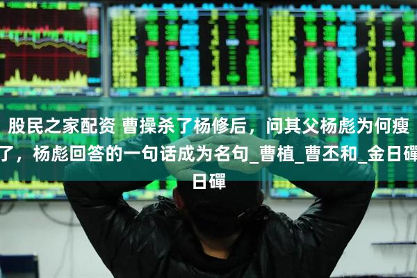股民之家配资 曹操杀了杨修后，问其父杨彪为何瘦了，杨彪回答的一句话成为名句_曹植_曹丕和_金日磾