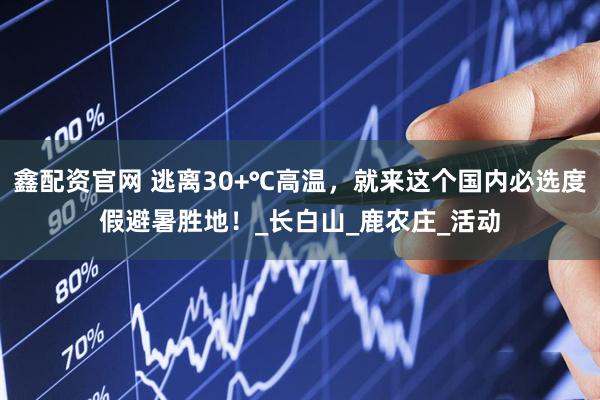 鑫配资官网 逃离30+℃高温，就来这个国内必选度假避暑胜地！_长白山_鹿农庄_活动