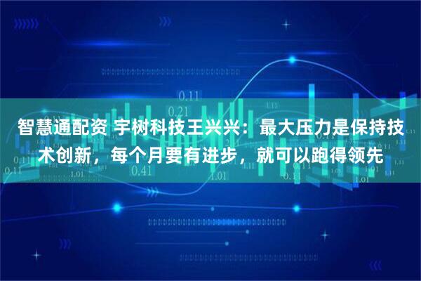 智慧通配资 宇树科技王兴兴：最大压力是保持技术创新，每个月要有进步，就可以跑得领先
