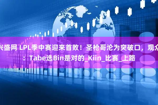 兴盛网 LPL季中赛迎来首败！圣枪哥沦为突破口，观众：Tabe选Bin是对的_Kiin_比赛_上路