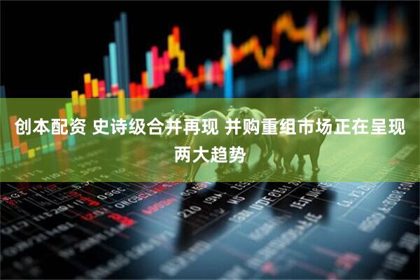 创本配资 史诗级合并再现 并购重组市场正在呈现两大趋势