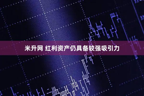 米升网 红利资产仍具备较强吸引力