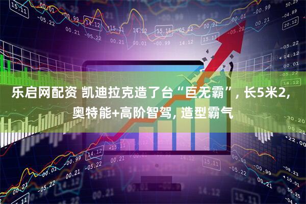 乐启网配资 凯迪拉克造了台“巨无霸”, 长5米2, 奥特能+高阶智驾, 造型霸气