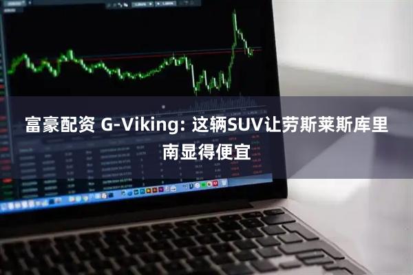 富豪配资 G-Viking: 这辆SUV让劳斯莱斯库里南显得便宜