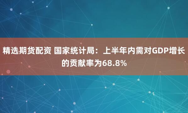 精选期货配资 国家统计局：上半年内需对GDP增长的贡献率为68.8%