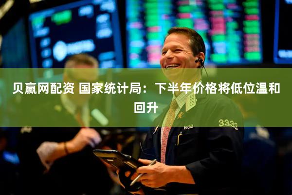 贝赢网配资 国家统计局：下半年价格将低位温和回升