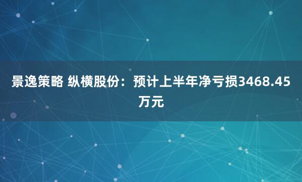 景逸策略 纵横股份：预计上半年净亏损3468.45万元