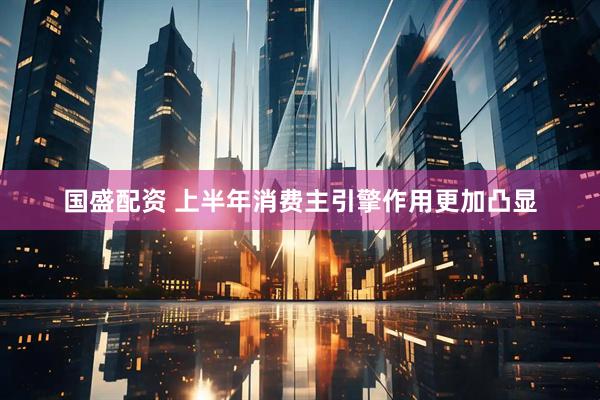 国盛配资 上半年消费主引擎作用更加凸显