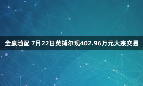 全赢随配 7月22日英搏尔现402.96万元大宗交易