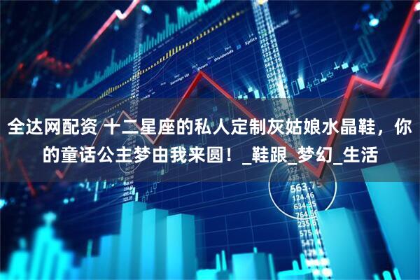 全达网配资 十二星座的私人定制灰姑娘水晶鞋，你的童话公主梦由我来圆！_鞋跟_梦幻_生活
