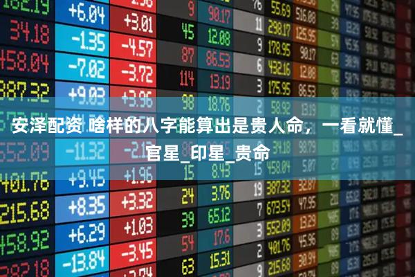 安泽配资 啥样的八字能算出是贵人命，一看就懂_官星_印星_贵命