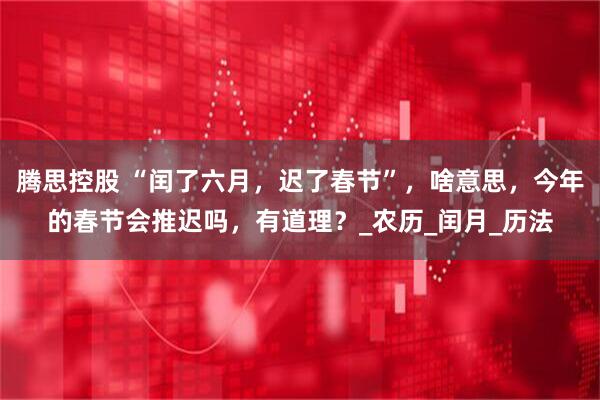 腾思控股 “闰了六月，迟了春节”，啥意思，今年的春节会推迟吗，有道理？_农历_闰月_历法