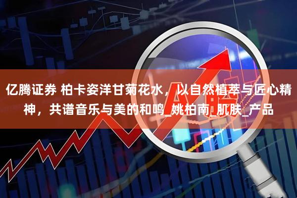 亿腾证券 柏卡姿洋甘菊花水，以自然植萃与匠心精神，共谱音乐与美的和鸣_姚柏南_肌肤_产品