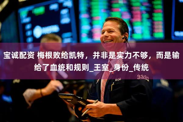 宝诚配资 梅根败给凯特，并非是实力不够，而是输给了血统和规则_王室_身份_传统