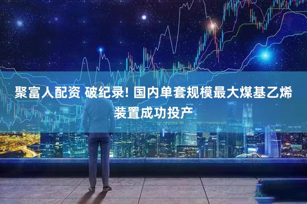 聚富人配资 破纪录! 国内单套规模最大煤基乙烯装置成功投产