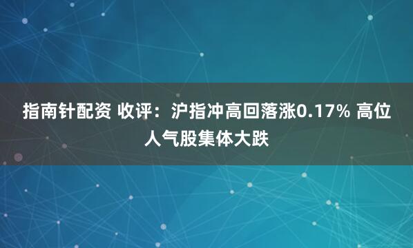 指南针配资 收评：沪指冲高回落涨0.17% 高位人气股集体大跌