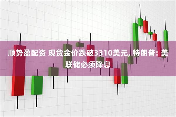 顺势盈配资 现货金价跌破3310美元, 特朗普: 美联储必须降息