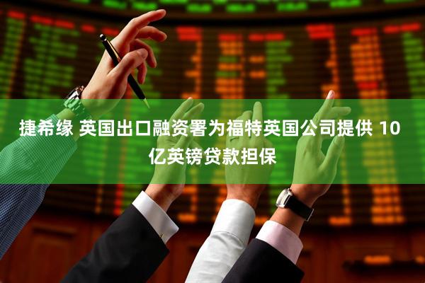 捷希缘 英国出口融资署为福特英国公司提供 10 亿英镑贷款担保