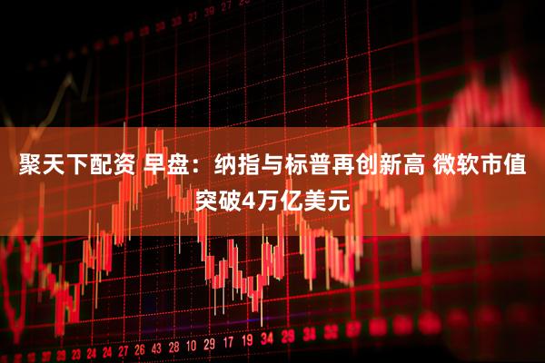 聚天下配资 早盘：纳指与标普再创新高 微软市值突破4万亿美元