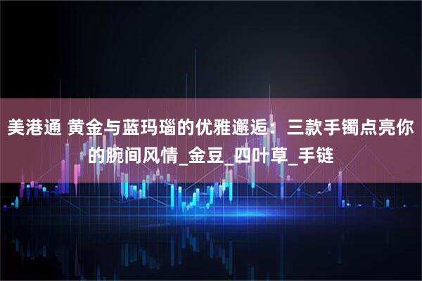 美港通 黄金与蓝玛瑙的优雅邂逅：三款手镯点亮你的腕间风情_金豆_四叶草_手链