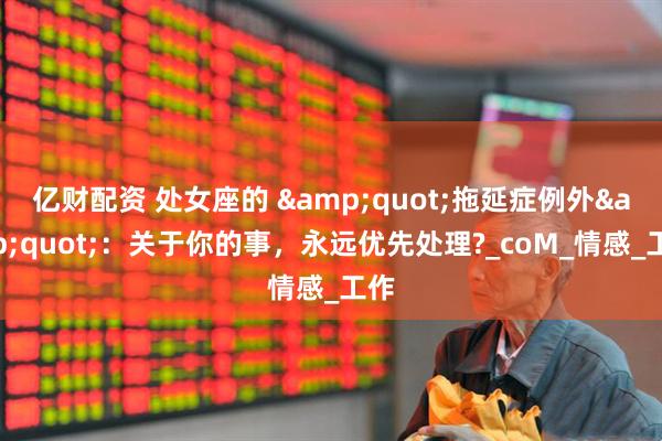 亿财配资 处女座的 &quot;拖延症例外&quot;：关于你的事，永远优先处理?_coM_情感_工作