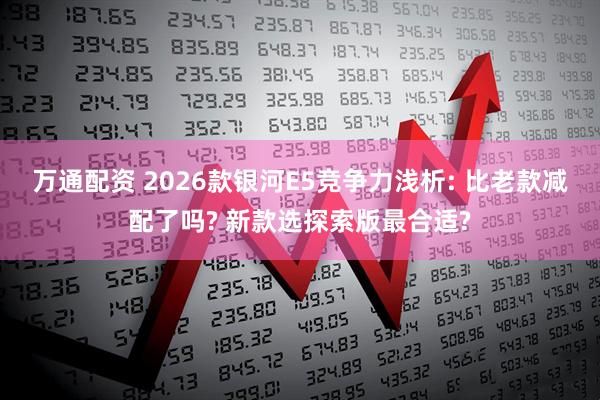 万通配资 2026款银河E5竞争力浅析: 比老款减配了吗? 新款选探索版最合适?