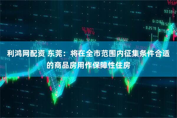 利鸿网配资 东莞：将在全市范围内征集条件合适的商品房用作保障性住房